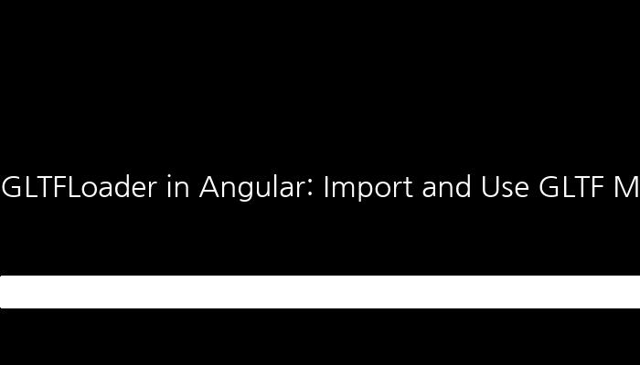 GLTFLoader in Angular: Import and Use GLTF Models