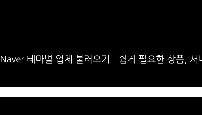 Naver 테마별 업체 불러오기 - 쉽게 필요한 상품, 서비스 찾기